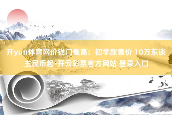 开yun体育网价钱门槛高：初学款售价 10万东谈主民币起-开云彩票官方网站 登录入口