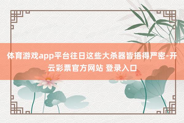 体育游戏app平台往日这些大杀器皆捂得严密-开云彩票官方网站 登录入口