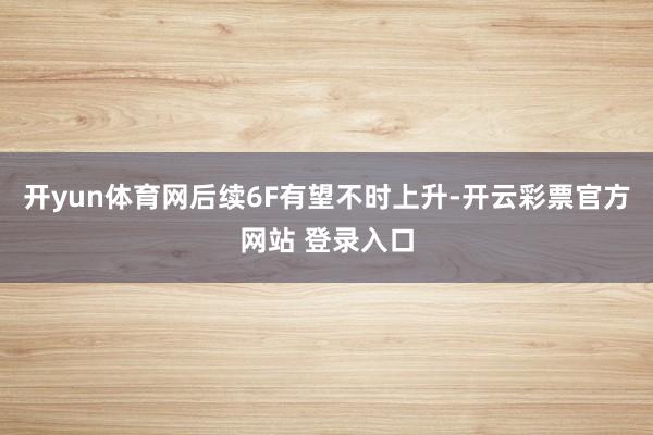 开yun体育网后续6F有望不时上升-开云彩票官方网站 登录入口