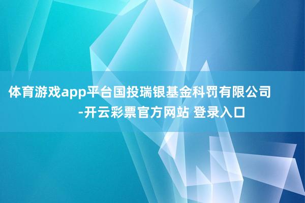 体育游戏app平台国投瑞银基金科罚有限公司 -开云彩票官方网站 登录入口