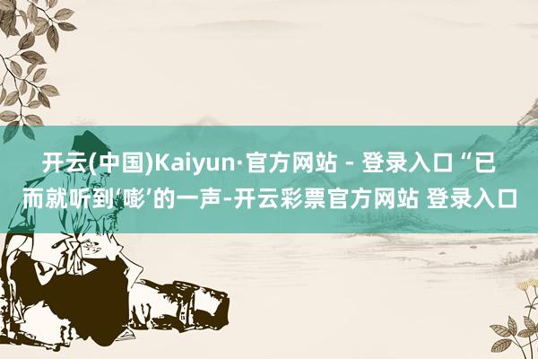 开云(中国)Kaiyun·官方网站 - 登录入口“已而就听到‘嘭’的一声-开云彩票官方网站 登录入口
