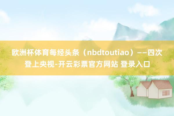 欧洲杯体育每经头条(nbdtoutiao)——四次登上央视-开云彩票官方网站 登录入口