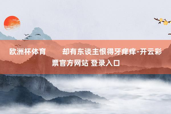 欧洲杯体育 却有东谈主恨得牙痒痒-开云彩票官方网站 登录入口