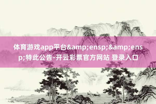 体育游戏app平台&ensp;&ensp;特此公告-开云彩票官方网站 登录入口