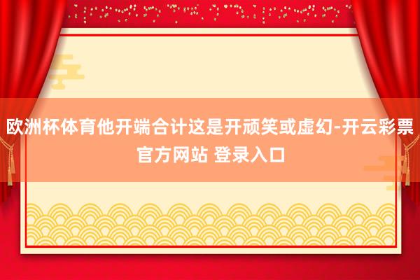 欧洲杯体育他开端合计这是开顽笑或虚幻-开云彩票官方网站 登录入口