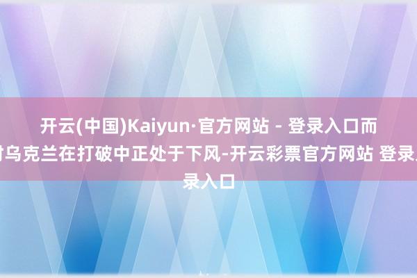 开云(中国)Kaiyun·官方网站 - 登录入口而现时乌克兰在打破中正处于下风-开云彩票官方网站 登录入口