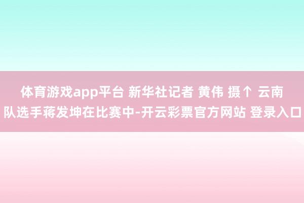 体育游戏app平台 新华社记者 黄伟 摄↑ 云南队选手蒋发坤在比赛中-开云彩票官方网站 登录入口