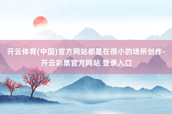 开云体育(中国)官方网站都是在很小的场所创作-开云彩票官方网站 登录入口