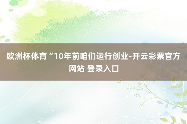 欧洲杯体育“10年前咱们运行创业-开云彩票官方网站 登录入口