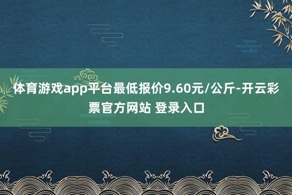 体育游戏app平台最低报价9.60元/公斤-开云彩票官方网站 登录入口