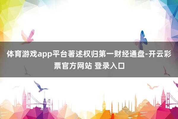 体育游戏app平台著述权归第一财经通盘-开云彩票官方网站 登录入口