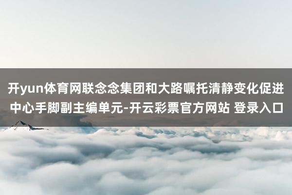 开yun体育网联念念集团和大路嘱托清静变化促进中心手脚副主编单元-开云彩票官方网站 登录入口