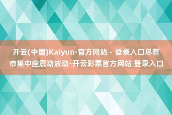 开云(中国)Kaiyun·官方网站 - 登录入口尽管市集中座震动波动-开云彩票官方网站 登录入口