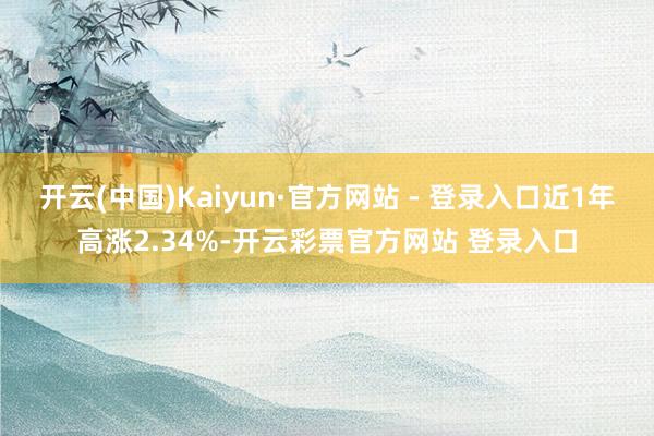 开云(中国)Kaiyun·官方网站 - 登录入口近1年高涨2.34%-开云彩票官方网站 登录入口