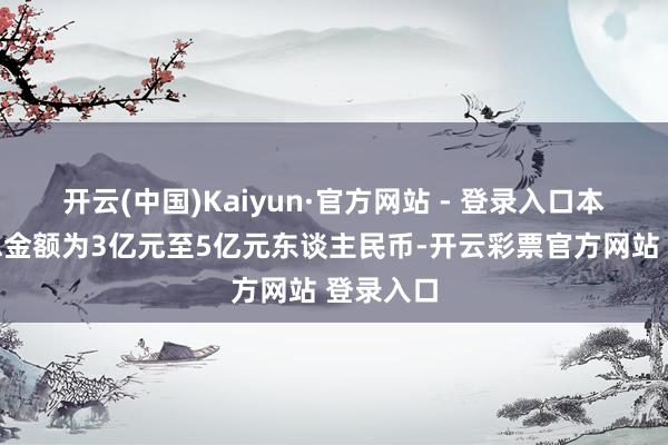 开云(中国)Kaiyun·官方网站 - 登录入口本次增抓总金额为3亿元至5亿元东谈主民币-开云彩票官方网站 登录入口