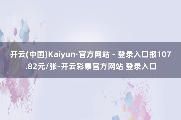 开云(中国)Kaiyun·官方网站 - 登录入口报107.82元/张-开云彩票官方网站 登录入口