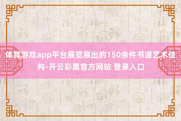 体育游戏app平台展览展出的150余件书道艺术佳构-开云彩票官方网站 登录入口
