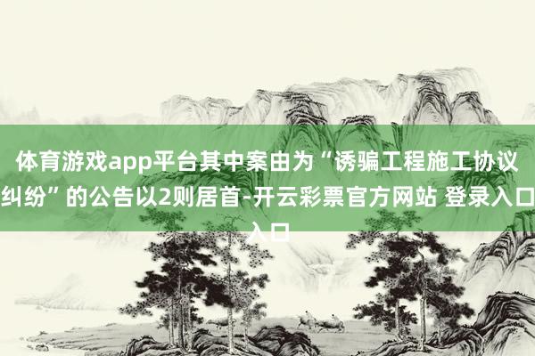 体育游戏app平台其中案由为“诱骗工程施工协议纠纷”的公告以2则居首-开云彩票官方网站 登录入口