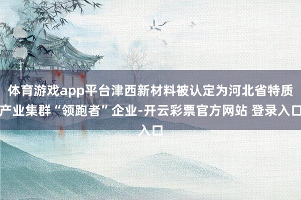 体育游戏app平台津西新材料被认定为河北省特质产业集群“领跑者”企业-开云彩票官方网站 登录入口