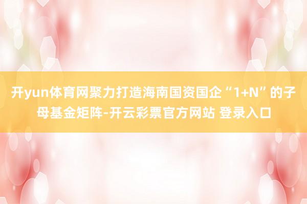 开yun体育网聚力打造海南国资国企“1+N”的子母基金矩阵-开云彩票官方网站 登录入口
