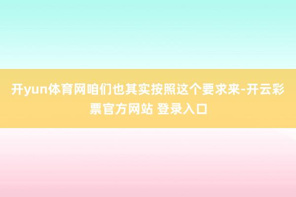 开yun体育网咱们也其实按照这个要求来-开云彩票官方网站 登录入口
