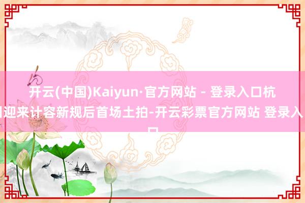 开云(中国)Kaiyun·官方网站 - 登录入口杭州迎来计容新规后首场土拍-开云彩票官方网站 登录入口
