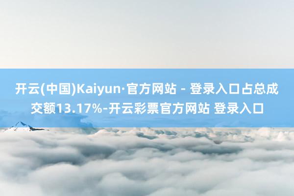 开云(中国)Kaiyun·官方网站 - 登录入口占总成交额13.17%-开云彩票官方网站 登录入口