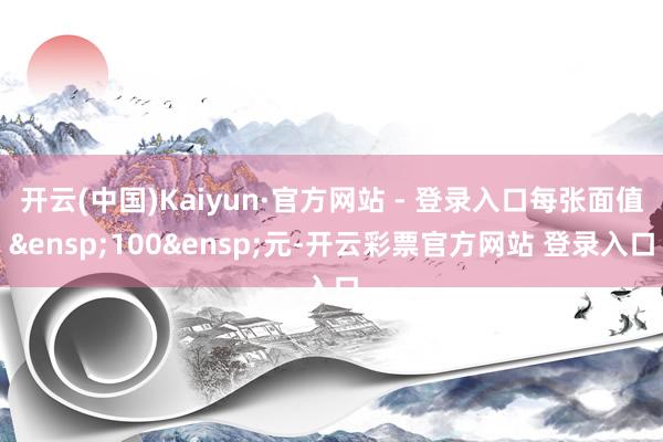 开云(中国)Kaiyun·官方网站 - 登录入口每张面值 100 元-开云彩票官方网站 登录入口