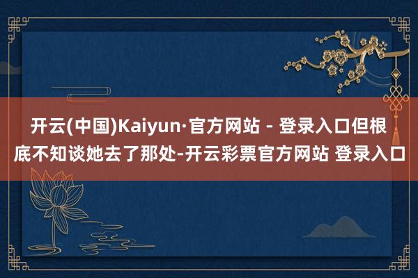 开云(中国)Kaiyun·官方网站 - 登录入口但根底不知谈她去了那处-开云彩票官方网站 登录入口