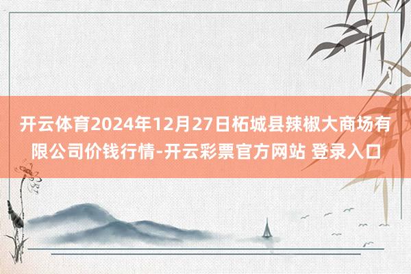 开云体育2024年12月27日柘城县辣椒大商场有限公司价钱行情-开云彩票官方网站 登录入口