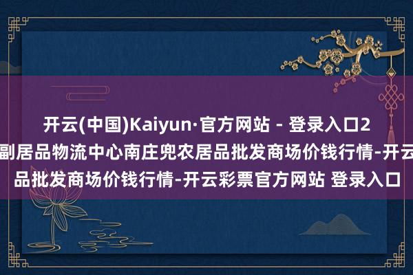 开云(中国)Kaiyun·官方网站 - 登录入口2024年12月27日杭州农副居品物流中心南庄兜农居品批发商场价钱行情-开云彩票官方网站 登录入口