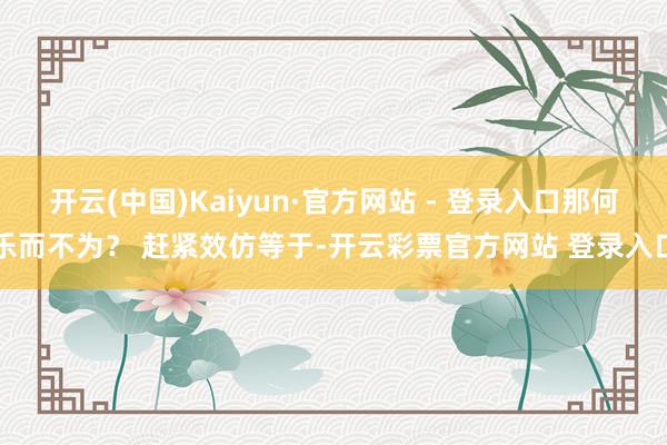 开云(中国)Kaiyun·官方网站 - 登录入口那何乐而不为? 赶紧效仿等于-开云彩票官方网站 登录入口