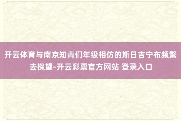 开云体育与南京知青们年级相仿的斯日吉宁布频繁去探望-开云彩票官方网站 登录入口