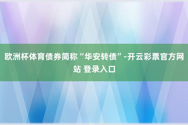 欧洲杯体育债券简称“华安转债”-开云彩票官方网站 登录入口