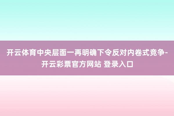 开云体育中央层面一再明确下令反对内卷式竞争-开云彩票官方网站 登录入口
