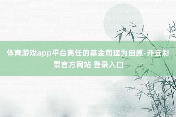 体育游戏app平台离任的基金司理为田原-开云彩票官方网站 登录入口