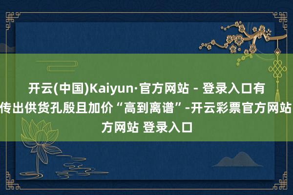 开云(中国)Kaiyun·官方网站 - 登录入口有个别地区传出供货孔殷且加价“高到离谱”-开云彩票官方网站 登录入口