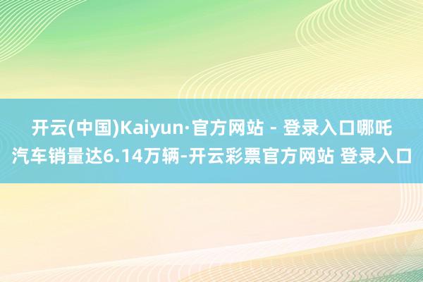 开云(中国)Kaiyun·官方网站 - 登录入口哪吒汽车销量达6.14万辆-开云彩票官方网站 登录入口