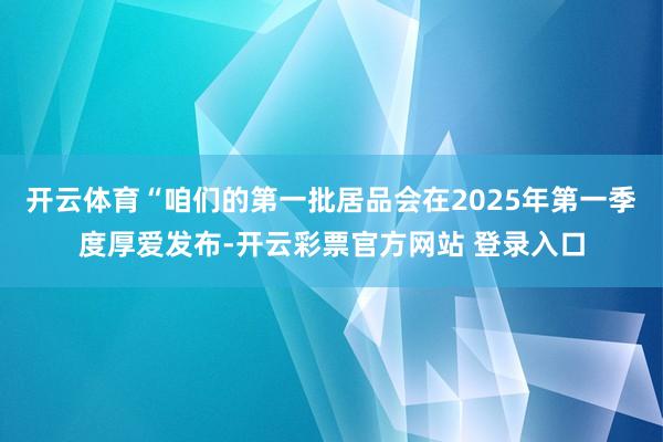 开云体育“咱们的第一批居品会在2025年第一季度厚爱发布-开云彩票官方网站 登录入口