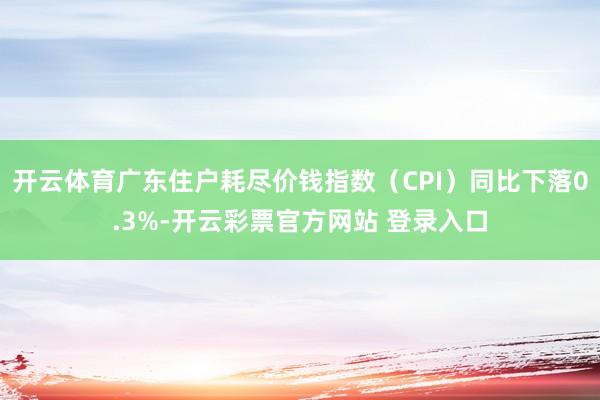开云体育广东住户耗尽价钱指数(CPI)同比下落0.3%-开云彩票官方网站 登录入口