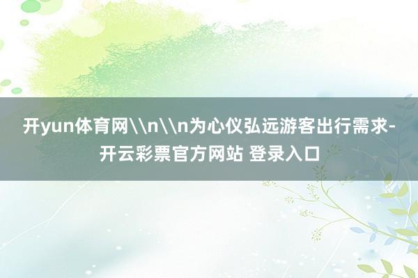 开yun体育网\n\n为心仪弘远游客出行需求-开云彩票官方网站 登录入口
