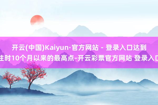 开云(中国)Kaiyun·官方网站 - 登录入口达到往时10个月以来的最高点-开云彩票官方网站 登录入口