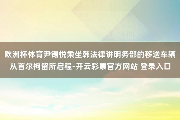 欧洲杯体育尹锡悦乘坐韩法律讲明务部的移送车辆从首尔拘留所启程-开云彩票官方网站 登录入口
