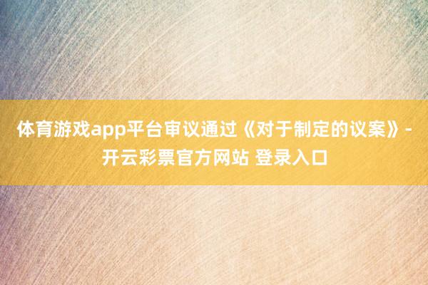 体育游戏app平台审议通过《对于制定的议案》-开云彩票官方网站 登录入口