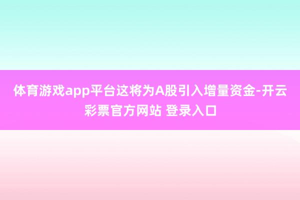 体育游戏app平台这将为A股引入增量资金-开云彩票官方网站 登录入口