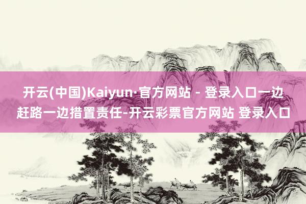 开云(中国)Kaiyun·官方网站 - 登录入口一边赶路一边措置责任-开云彩票官方网站 登录入口