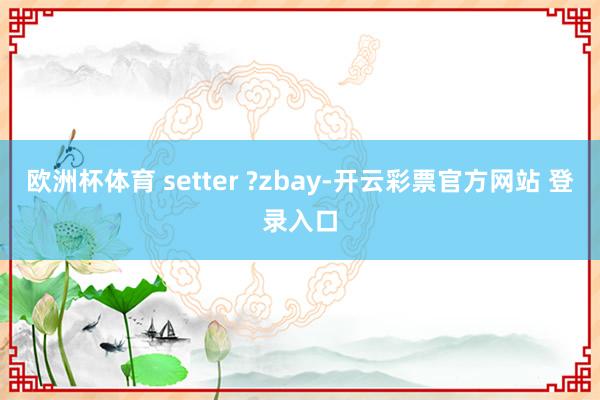 欧洲杯体育 setter ?zbay-开云彩票官方网站 登录入口