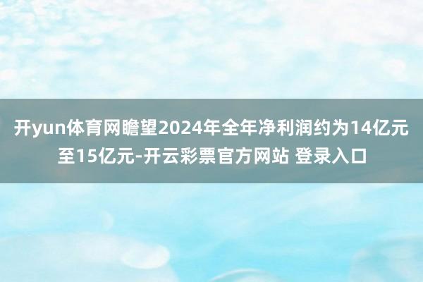 开yun体育网瞻望2024年全年净利润约为14亿元至15亿元-开云彩票官方网站 登录入口