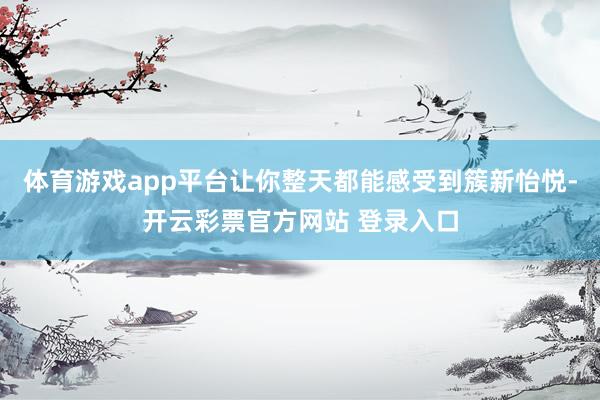 体育游戏app平台让你整天都能感受到簇新怡悦-开云彩票官方网站 登录入口