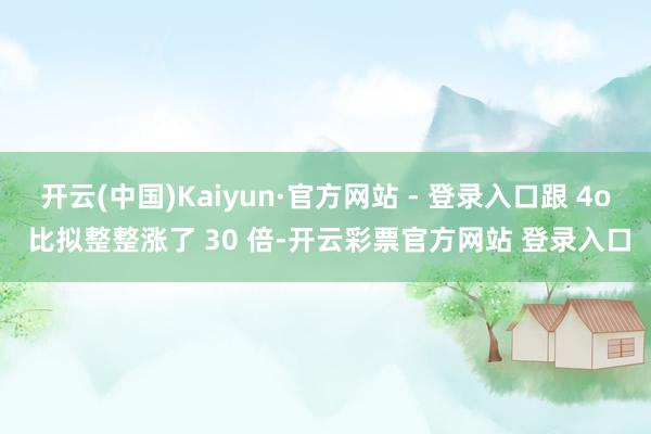 开云(中国)Kaiyun·官方网站 - 登录入口跟 4o 比拟整整涨了 30 倍-开云彩票官方网站 登录入口